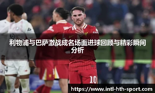 利物浦与巴萨激战成名场面进球回顾与精彩瞬间分析